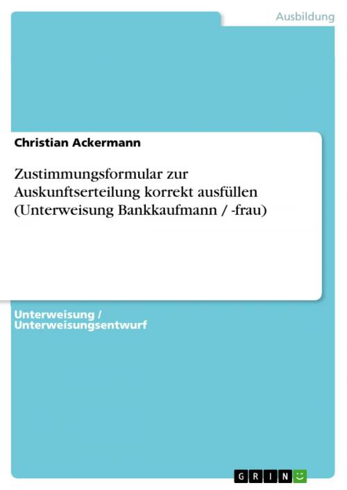 Cover of the book Zustimmungsformular zur Auskunftserteilung korrekt ausfüllen (Unterweisung Bankkaufmann / -frau) by Christian Ackermann, GRIN Verlag