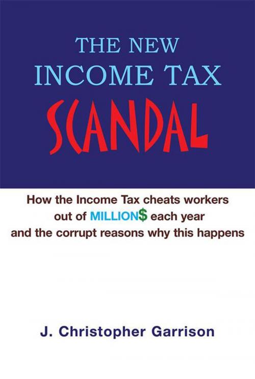 Cover of the book The New Income Tax Scandal: How the Income Tax Cheats Workers out of Million$ Each Year and the Corrupt Reasons Why This Happens by J. Christopher Garrison, Xlibris US
