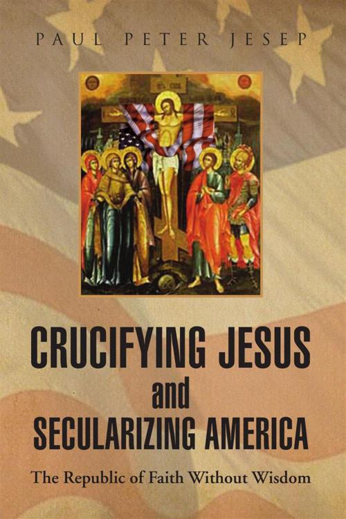 Cover of the book Crucifying Jesus and Secularizing America by Paul Peter Jesep, Xlibris US