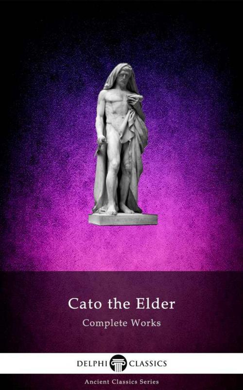 Cover of the book Complete Works of Cato the Elder (Delphi Classics) by Cato the Elder, Delphi Classics, Delphi Classics
