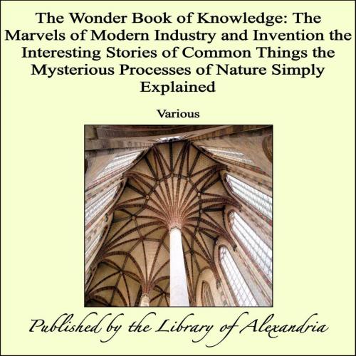 Cover of the book The Wonder Book of Knowledge: The Marvels of Modern Industry and Invention the Interesting Stories of Common Things the Mysterious Processes of Nature Simply Explained by Various, Library of Alexandria