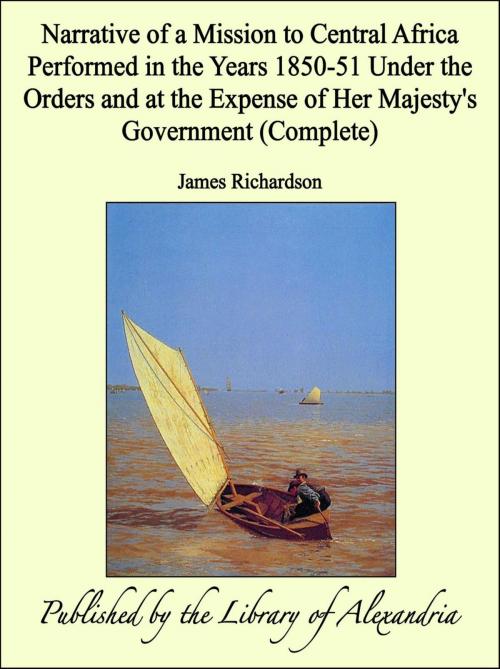 Cover of the book Narrative of a Mission to Central Africa Performed in the Years 1850-51 Under the Orders and at the Expense of Her Majesty's Government (Complete) by James Richardson, Library of Alexandria