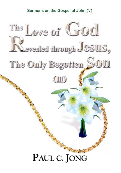 Cover of the book Sermons on the Gospel of John(V) - The Love of God Revealed through Jesus,The Only Begotten Son (III) by Paul C. Jong, Paul C. Jong