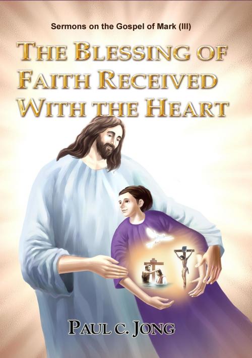 Cover of the book Sermons on the Gospel of Mark (III) - The Blessing Of Faith Received With The Heart by Paul C. Jong, Paul C. Jong