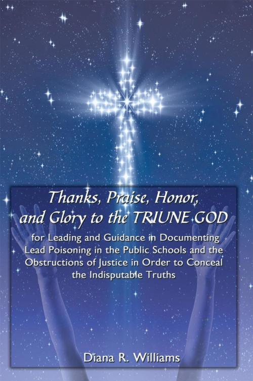 Cover of the book Thanks, Praise, Honor, and Glory to the Triune God for Leading and Guidance in Documenting Lead Poisoning in the Public Schools and the Obstructions of Justice in Order to Conceal the Indisputable Truths by Diana R. Williams, AuthorHouse