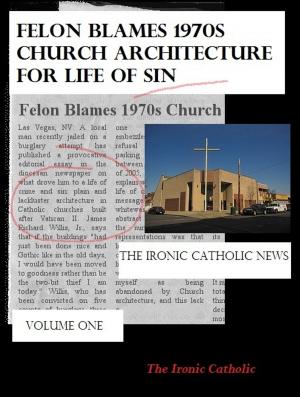 Cover of Felon Blames 1970s Church Architecture for Life of Sin: The Ironic Catholic News, Vol. I