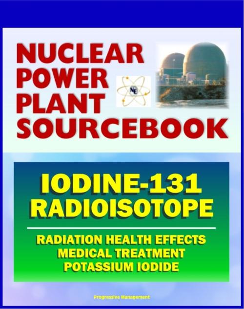 Cover of the book 2011 Nuclear Power Plant Sourcebook: Iodine-131 Radioisotope, Radiation Health Effects and Toxicological Profile, Medical Treatment with Potassium Iodide, Fukushima Accident Radioactive Release by Progressive Management, Progressive Management