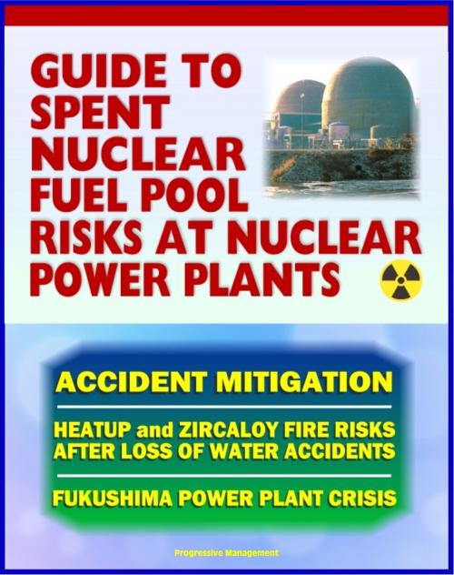 Cover of the book 2011 Complete Guide to Spent Nuclear Fuel Pool Risks at Nuclear Power Plants: NRC Reports on Spent Fuel Rods, Zircaloy Fires, Mitigation Measures, Crisis at Japan's TEPCO Fukushima Power Plant by Progressive Management, Progressive Management