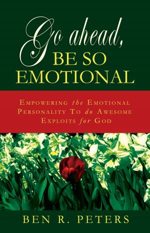 Cover of the book Go Ahead, Be So Emotional: Empowering the Emotional Personality to do Awesome Exploits for God by Ben R Peters