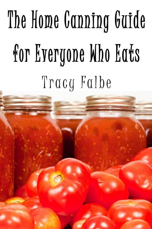 Cover of the book The Home Canning Guide for Everyone Who Eats by Tracy Falbe, Tracy Falbe