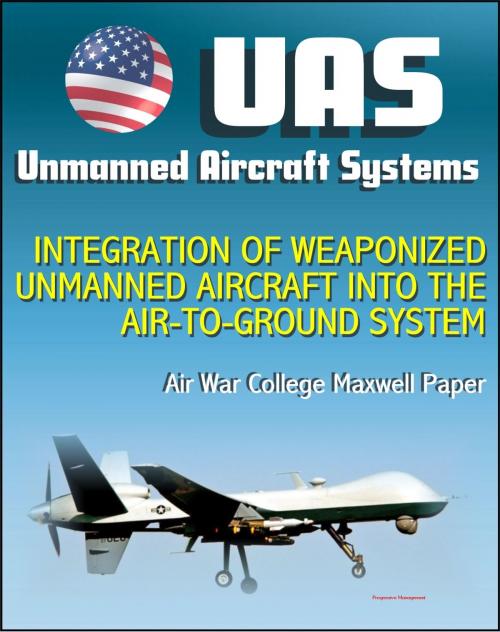 Cover of the book Unmanned Aircraft Systems (UAS): Integration of Weaponized Unmanned Aircraft into the Air-to-Ground System, Air War College Paper (UAVs, Drones, RPA) by Progressive Management, Progressive Management