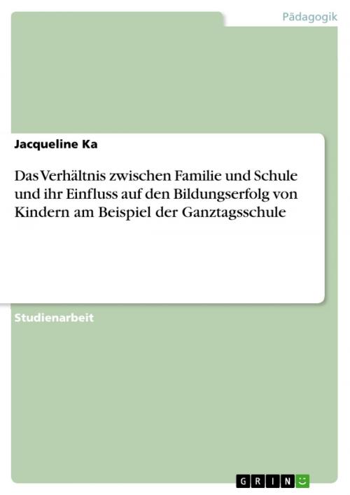 Cover of the book Das Verhältnis zwischen Familie und Schule und ihr Einfluss auf den Bildungserfolg von Kindern am Beispiel der Ganztagsschule by Jacqueline Ka, GRIN Verlag