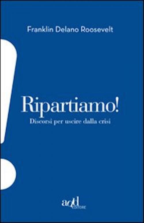 Cover of the book Ripartiamo! Discorsi per uscire dalla crisi by Roosevelt Franklin D., ADD Editore