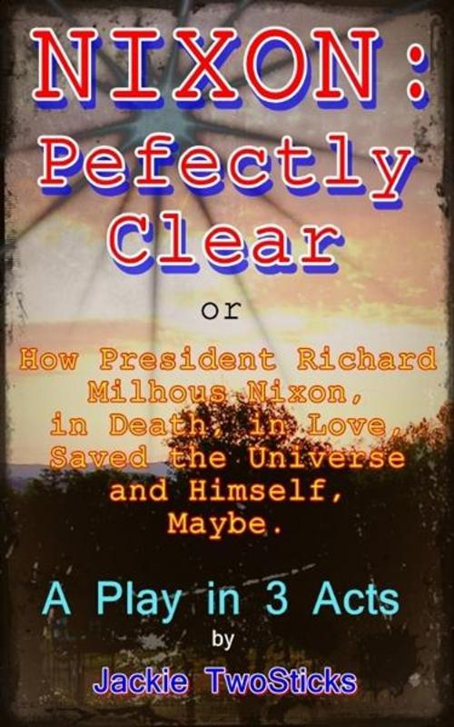 Cover of the book Nixon: Perfectly Clear. How Richard M. Nixon, in Death, in Love, Saved the Universe, and Himself. Maybe. by Jackie TwoSticks, Jackie TwoSticks