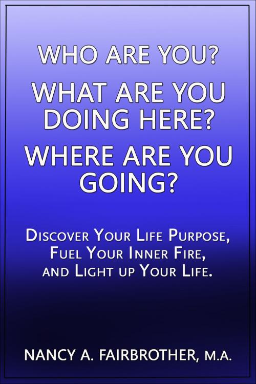 Cover of the book Who Are You, What Are You Doing Here? Where Are You Going? Discover Your Life Purpose, Fuel Your Inner Fire, and Light Up Your Life. by Nancy Fairbrother, Nancy Fairbrother