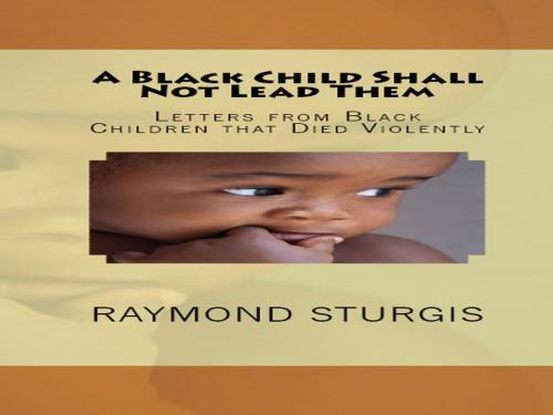 Cover of the book A Black Child Shall Not Lead Them: Letters from Black Children that Died Violentl by Raymond Sturgis, Raymond Sturgis