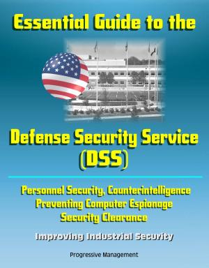 Cover of the book Essential Guide to the Defense Security Service (DSS) - Personnel Security, Counterintelligence, Preventing Computer Espionage, Security Clearance, Improving Industrial Security by Progressive Management