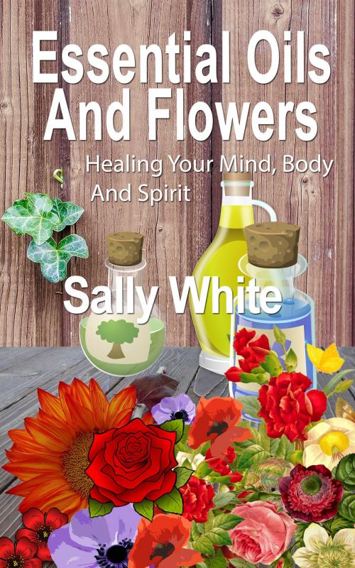 Cover of the book Essential Oils And Flowers: Healing Your Mind, Body And Spirit by Sally White, Sally White