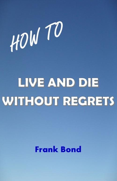 Cover of the book How to Live and Die Without Regrets by Frank Bond, Frank Bond