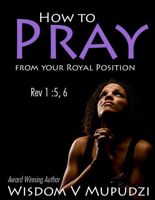 Cover of the book How to Pray from your Royal Position by Wisdom Mupudzi, Wisdom Unlimited International