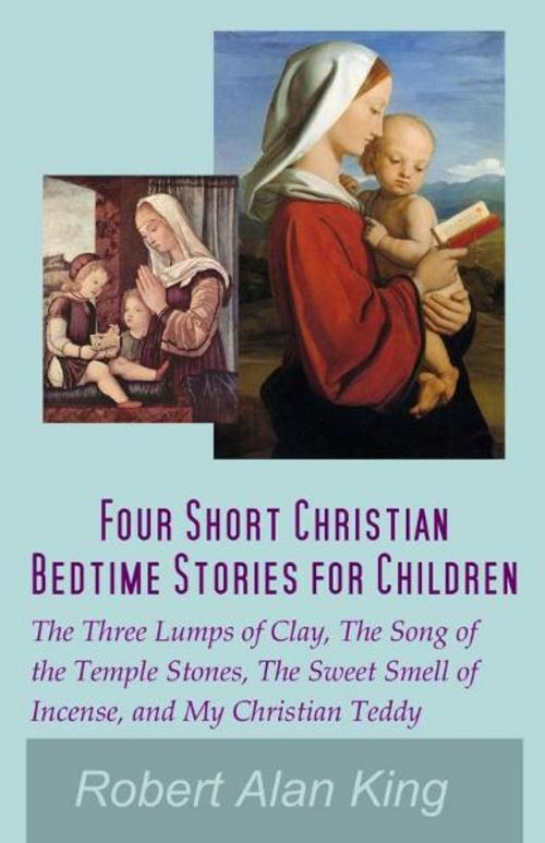 Cover of the book Four Short Christian Bedtime Stories for Children: The Three Lumps of Clay, The Song of the Temple Stones, The Sweet Smell of Incense, and My Christian Teddy by Robert Alan King, Robert Alan King