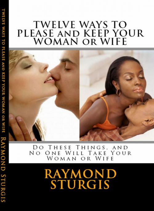 Cover of the book Twelve Ways to Please and Keep Your Woman or Wife ( Do These Things, and No One Will Take Your Woman ) by Raymond Sturgis, Raymond Sturgis