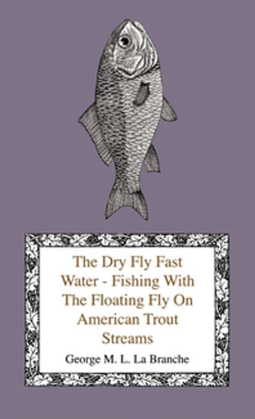 Cover of the book The Dry Fly Fast Water - Fishing with the Floating Fly on American Trout Streams, Together with Some Observations on Fly Fishing in General by George M. L. La Branche, Read Books Ltd.