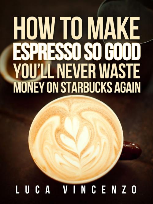 Cover of the book How to Make Espresso So Good You'll Never Waste Money on Starbucks Again by Luca Vincenzo, Oculus Publishers
