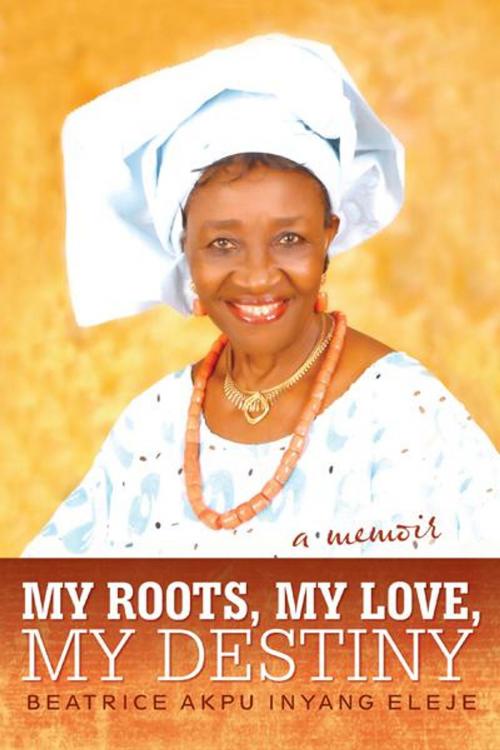 Cover of the book My Roots, My Love, My Destiny by Beatrice Akpu Inyang Eleje, iUniverse