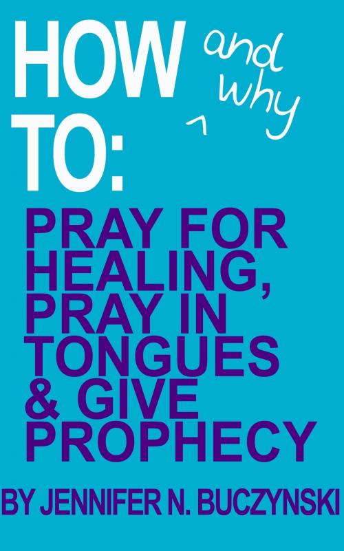 Cover of the book How & Why to Pray for Healing, Pray in Tongues & Give Prophecy by Jennifer Buczynski, Jennifer Buczynski