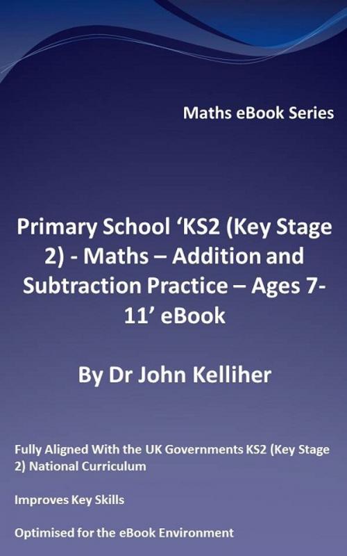 Cover of the book Primary School ‘KS2 (Key Stage 2) - Maths – Addition and Subtraction Practice - Ages 7-11’ eBook by Dr John Kelliher, Dr John Kelliher