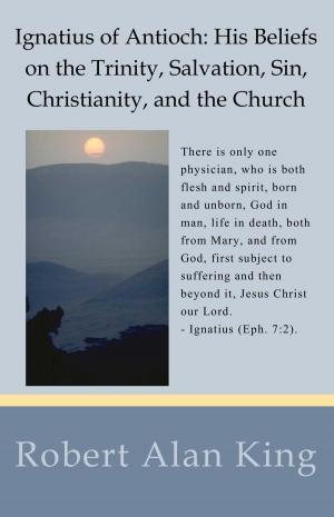 Cover of the book Ignatius of Antioch: His Beliefs on the Trinity, Salvation, Sin, Christianity, and the Church by Robert Alan King