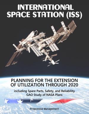 Cover of the book International Space Station (ISS): Planning for the Extension of Utilization Through 2020, including Spare Parts, Safety, and Reliability - GAO Study of NASA Plans by Progressive Management
