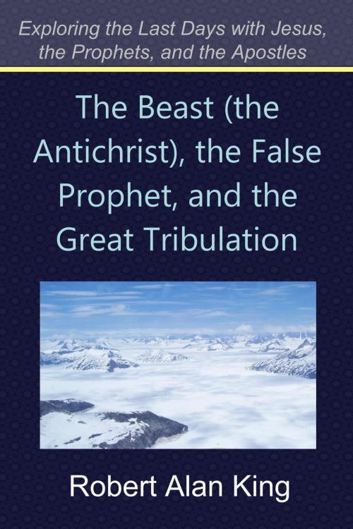 Cover of the book The Beast (the Antichrist), the False Prophet, and the Great Tribulation (Exploring the Last Days with Jesus, the Prophets) by Robert Alan King, Robert Alan King