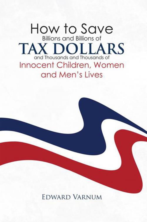 Cover of the book How to Save Billions and Billions of Tax Dollars and Thousands and Thousands of Innocent Children, Women and Men's Lives by Edward Varnum, Xlibris US