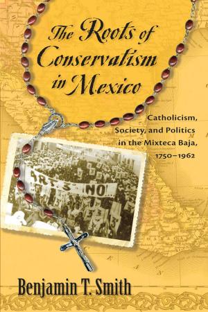 Cover of the book The Roots of Conservatism in Mexico: Catholicism, Society, and Politics in the Mixteca Baja, 1750-1962 by Nicole von Germeten