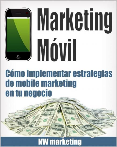 Cover of the book Marketing Móvil: Cómo implementar estrategias de mobile marketing en tu negocio by NW Marketing, NW Marketing
