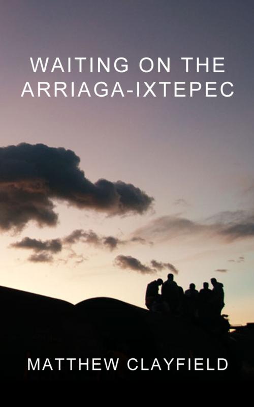 Cover of the book Waiting On the Arriaga-Ixtepec by Matthew Clayfield, Matthew Clayfield