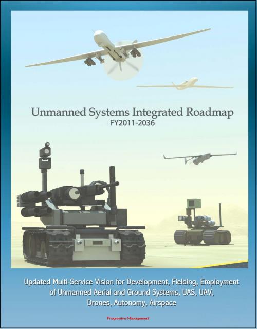 Cover of the book Unmanned Systems Integrated Roadmap FY 2011-2036: Updated Multi-Service Vision for Development, Fielding, Employment of Unmanned Aerial and Ground Systems, UAS, UAV, Drones, Autonomy, Airspace by Progressive Management, Progressive Management