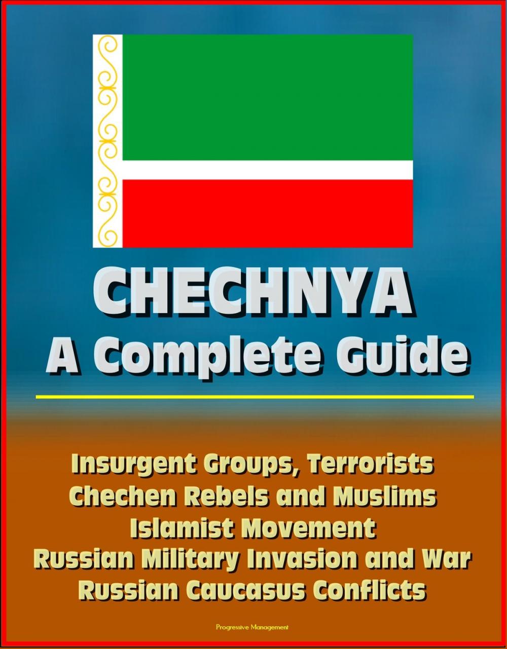 Big bigCover of Chechnya: A Complete Guide - Insurgent Groups, Terrorists, Chechen Rebels and Muslims, Islamist Movement, Russian Military Invasion and War, Russian Caucasus Conflicts