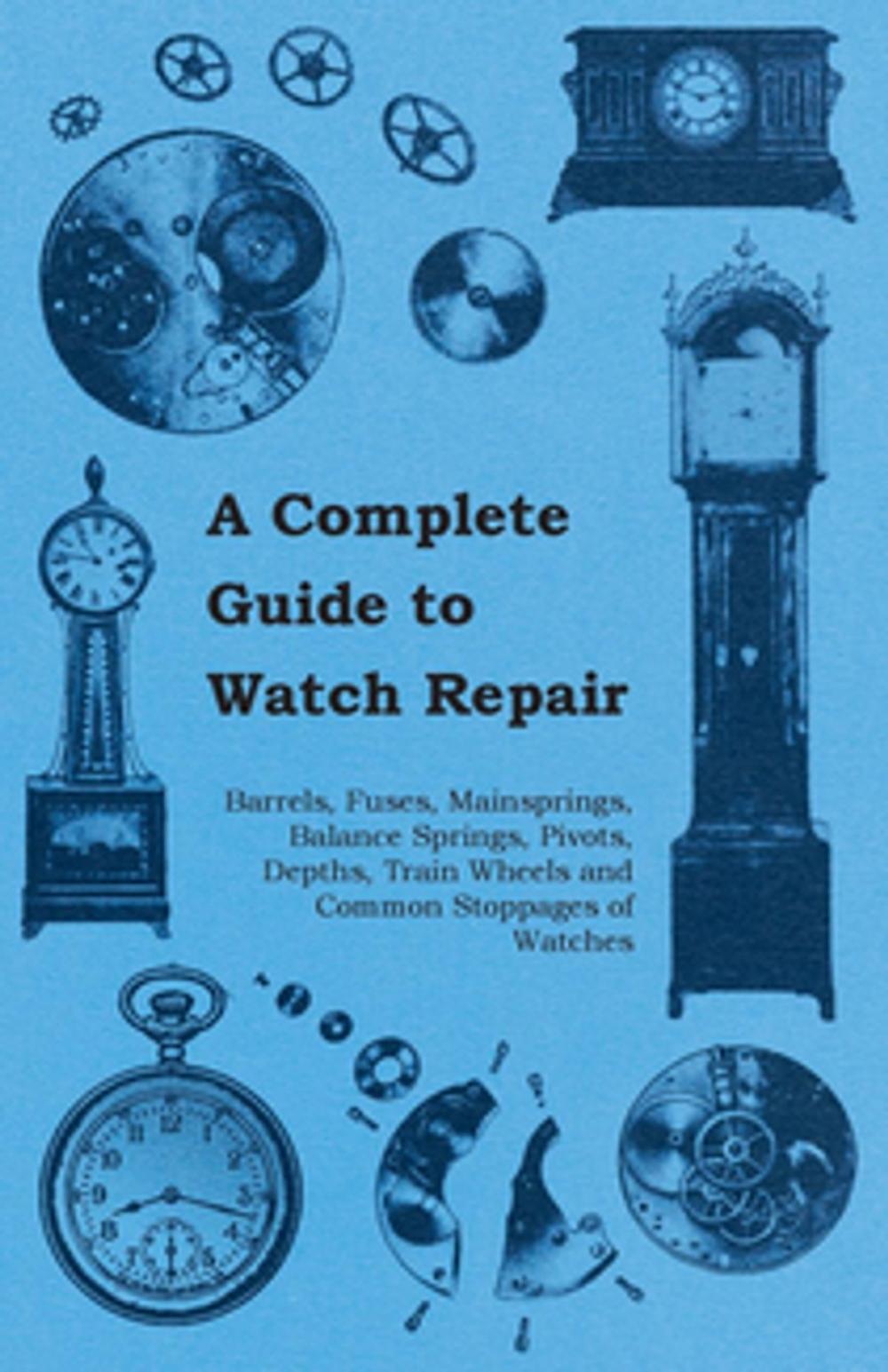 Big bigCover of A Complete Guide to Watch Repair - Barrels, Fuses, Mainsprings, Balance Springs, Pivots, Depths, Train Wheels and Common Stoppages of Watches