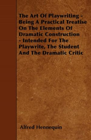 Cover of the book The Art of Playwriting - Being a Practical Treatise on the Elements of Dramatic Construction - Intended for the Playwrite, the Student and the Dramati by Anon.