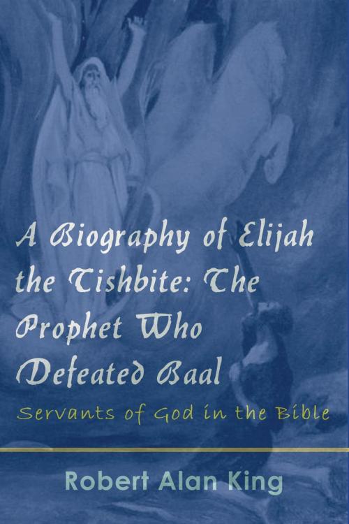 Cover of the book A Biography of Elijah the Tishbite: The Prophet Who Defeated Baal by Robert Alan King, Robert Alan King