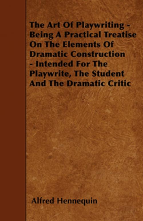 Cover of the book The Art of Playwriting - Being a Practical Treatise on the Elements of Dramatic Construction - Intended for the Playwrite, the Student and the Dramati by Alfred Hennequin, Read Books Ltd.
