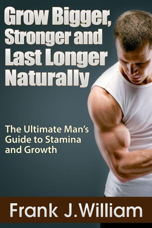 Cover of the book Grow Bigger, Stronger and Last Longer Naturally: The Ultimate Man's Guide to Stamina and Growth by Frank J. William, eBookIt.com