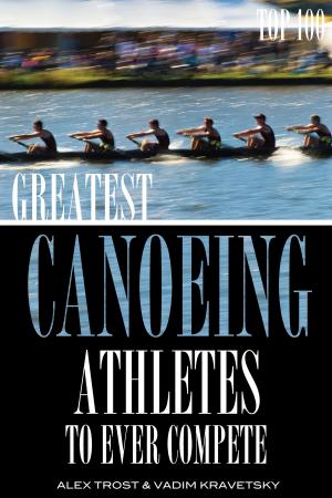 Cover of the book Greatest Canoeing Athletes To Ever Compete: Top 100 by Mary Anne Smrz