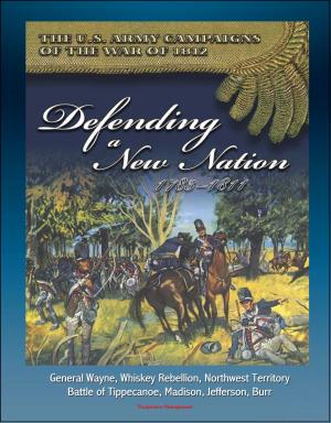 Cover of the book The U.S. Army Campaigns of the War of 1812: Defending A New Nation, 1783-1811 - General Wayne, Whiskey Rebellion, Northwest Territory, Battle of Tippecanoe, Madison, Jefferson, Burr by Progressive Management