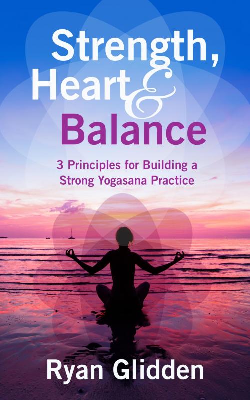 Cover of the book Strength, Heart & Balance 3 Principles for Building a Strong Yogasana Practice by Ryan Glidden, Ryan Glidden