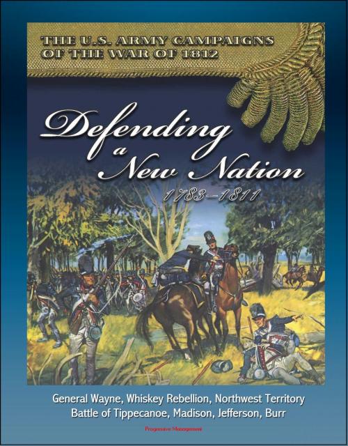 Cover of the book The U.S. Army Campaigns of the War of 1812: Defending A New Nation, 1783-1811 - General Wayne, Whiskey Rebellion, Northwest Territory, Battle of Tippecanoe, Madison, Jefferson, Burr by Progressive Management, Progressive Management