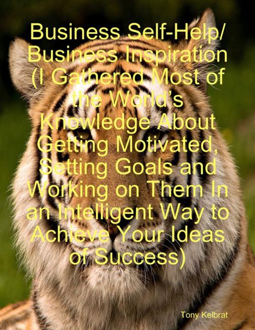 Cover of the book Business Self-Help/ Business Inspiration (I Gathered Most of the World’s Knowledge About Getting Motivated, Setting Goals and Working on Them In an Intelligent Way to Achieve Your Ideas of Success) by Tony Kelbrat, Lulu.com